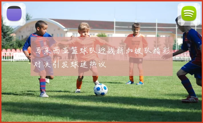 马来西亚篮球队迎战新加坡队精彩对决引发球迷热议