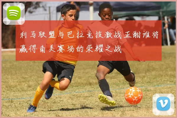 利马联盟与巴拉竞技激战正酣谁将赢得南美赛场的荣耀之战