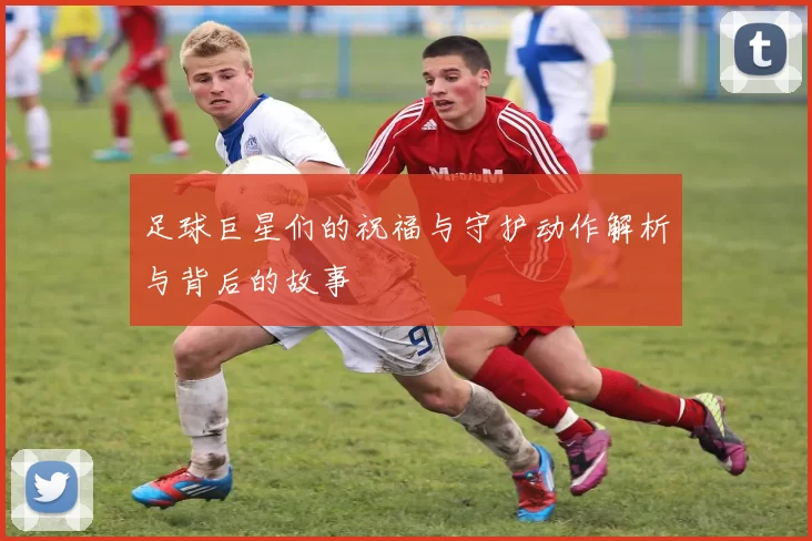 足球巨星们的祝福与守护动作解析与背后的故事