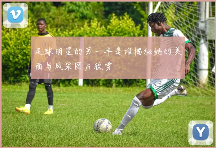 足球明星的另一半是谁揭秘她的美丽与风采图片欣赏