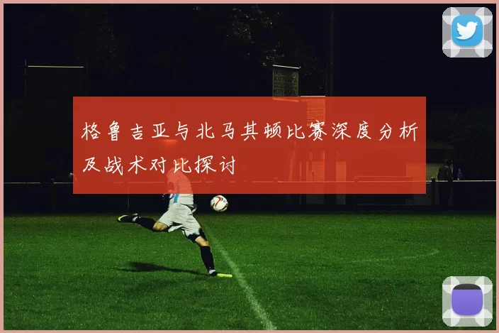 格鲁吉亚与北马其顿比赛深度分析及战术对比探讨