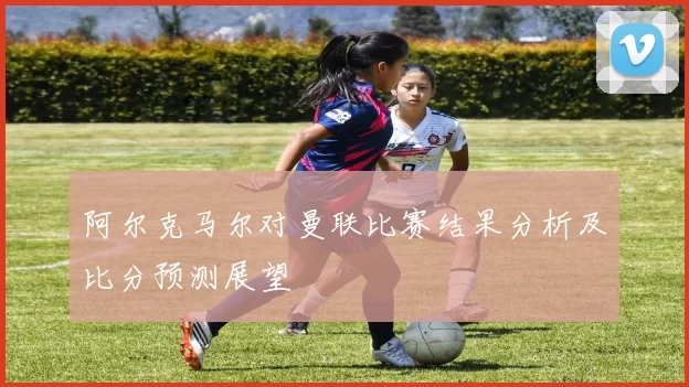 阿尔克马尔对曼联比赛结果分析及比分预测展望