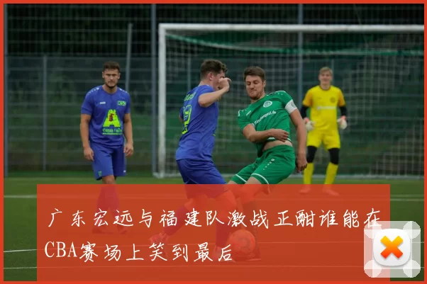 广东宏远与福建队激战正酣谁能在CBA赛场上笑到最后